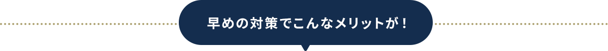 早めの対策でこんなメリットが！